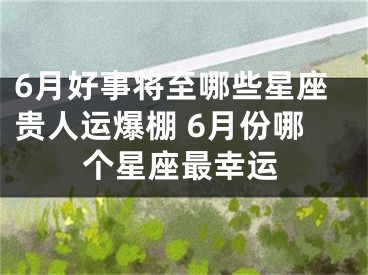 6月好事将至哪些星座贵人运爆棚 6月份哪个星座最幸运