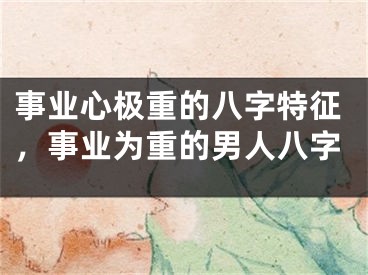 事业心极重的八字特征，事业为重的男人八字