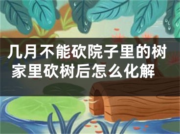 几月不能砍院子里的树 家里砍树后怎么化解