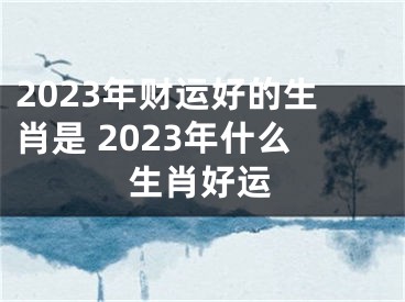 2023年财运好的生肖是 2023年什么生肖好运