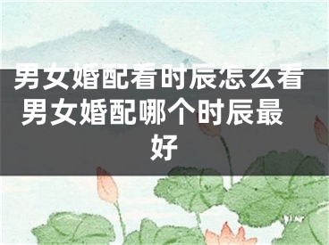 男女婚配看时辰怎么看 男女婚配哪个时辰最好