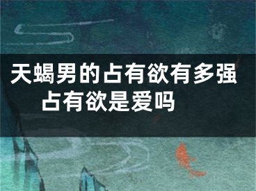 天蝎男的占有欲有多强 占有欲是爱吗 