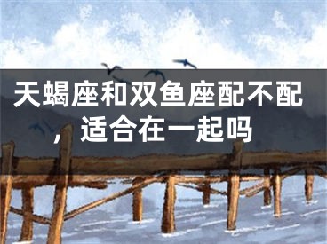 天蝎座和双鱼座配不配 ，适合在一起吗