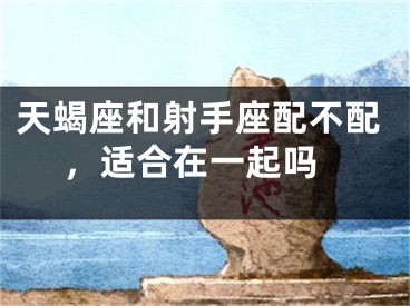 天蝎座和射手座配不配 ，适合在一起吗