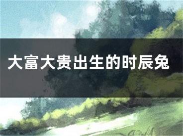 大富大贵出生的时辰兔