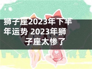 狮子座2023年下半年运势 2023年狮子座太惨了