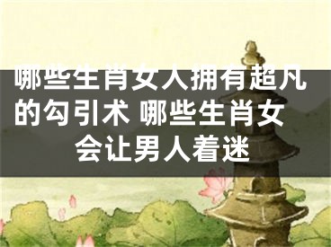哪些生肖女人拥有超凡的勾引术 哪些生肖女会让男人着迷