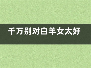 千万别对白羊女太好