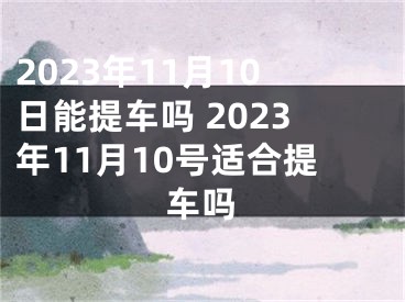 2023年11月10日能提车吗 2023年11月10号适合提车吗