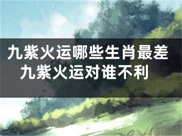九紫火运哪些生肖最差 九紫火运对谁不利