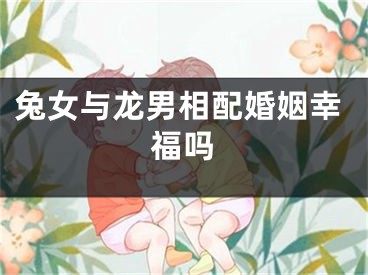 兔女与龙男相配婚姻幸福吗