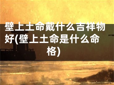 壁上土命戴什么吉祥物好(壁上土命是什么命格)