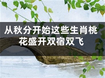 从秋分开始这些生肖桃花盛开双宿双飞
