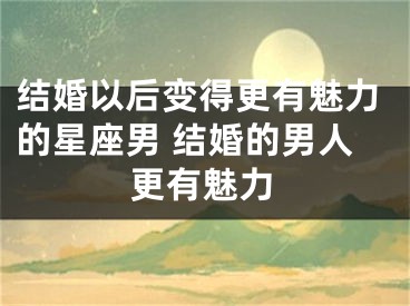 结婚以后变得更有魅力的星座男 结婚的男人更有魅力