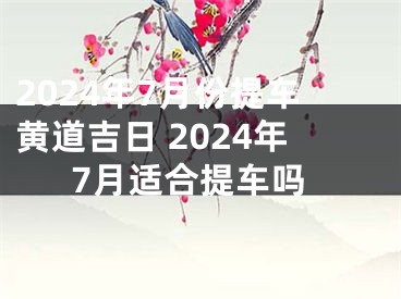 2024年7月份提车黄道吉日 2024年7月适合提车吗