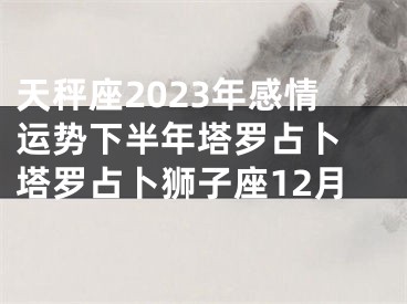 天秤座2023年感情运势下半年塔罗占卜 塔罗占卜狮子座12月