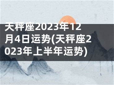 天秤座2023年12月4日运势(天秤座2023年上半年运势)