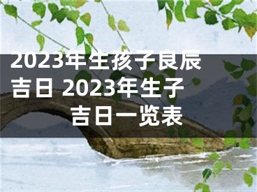 2023年生孩子良辰吉日 2023年生子吉日一览表