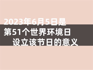 2023年6月5日是第51个世界环境日 设立该节日的意义