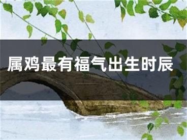 属鸡最有福气出生时辰