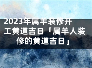 2023年属羊装修开工黄道吉日「属羊人装修的黄道吉日」