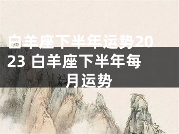 白羊座下半年运势2023 白羊座下半年每月运势