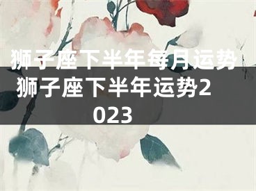狮子座下半年每月运势 狮子座下半年运势2023