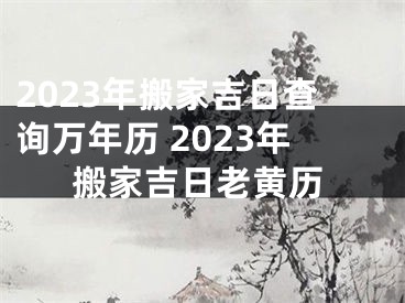 2023年搬家吉日查询万年历 2023年搬家吉日老黄历