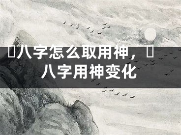 ​八字怎么取用神，​八字用神变化