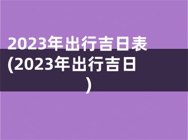 2023年出行吉日表(2023年出行吉日)