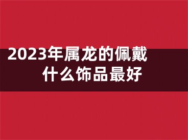 2023年属龙的佩戴什么饰品最好