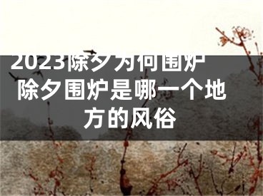 2023除夕为何围炉 除夕围炉是哪一个地方的风俗