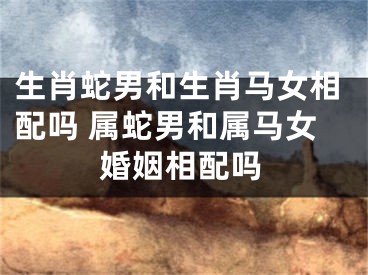 生肖蛇男和生肖马女相配吗 属蛇男和属马女婚姻相配吗