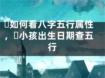 ​如何看八字五行属性，​小孩出生日期查五行