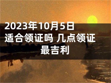 2023年10月5日适合领证吗 几点领证最吉利