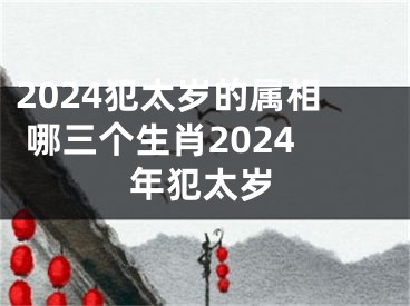 2024犯太岁的属相 哪三个生肖2024年犯太岁