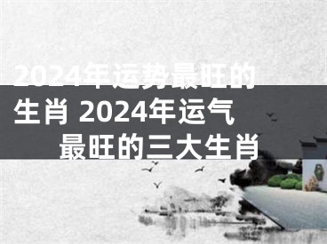 2024年运势最旺的生肖 2024年运气最旺的三大生肖