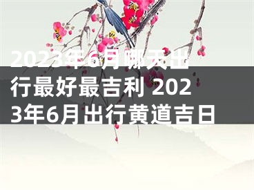 2023年6月哪天出行最好最吉利 2023年6月出行黄道吉日