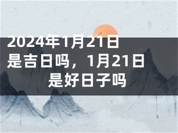 2024年1月21日是吉日吗，1月21日是好日子吗