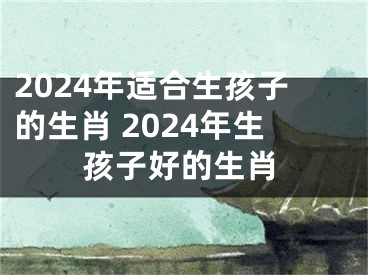 2024年适合生孩子的生肖 2024年生孩子好的生肖