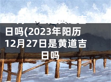 12月27日是黄道吉日吗(2023年阳历12月27日是黄道吉日吗 