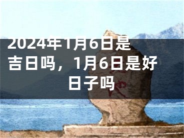 2024年1月6日是吉日吗，1月6日是好日子吗