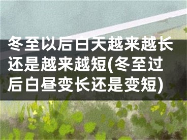 冬至以后白天越来越长还是越来越短(冬至过后白昼变长还是变短)