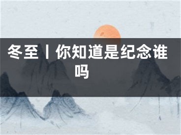 冬至丨你知道是纪念谁吗 