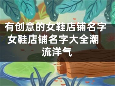 有创意的女鞋店铺名字 女鞋店铺名字大全潮流洋气