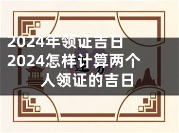 2024年领证吉日 2024怎样计算两个人领证的吉日