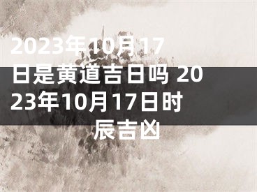 2023年10月17日是黄道吉日吗 2023年10月17日时辰吉凶