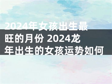 2024年女孩出生最旺的月份 2024龙年出生的女孩运势如何
