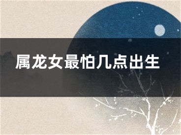属龙女最怕几点出生