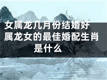 女属龙几月份结婚好 属龙女的最佳婚配生肖是什么 